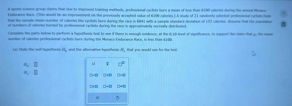 A sports science group claims that due to improved training methods, professional cyclists burn a mean of less than 6100 calories during the annual Monaco 
Endurance Race. (This would be an improvement on the previously accepted value of 6100 calories.) A study of 21 randomly selected professional cyclists finds 
that the sample mean number of calories the cyclists burn during the race is 6041 with a sample standard deviation of 132 calories. Assume that the population 
of numbers of calories burned by professional cyclists during the race is approximately normally distributed. 
Complete the parts below to perform a hypothesis test to see if there is enough evidence, at the 0.10 level of significance, to support the claim that μ, the mean 
number of calories professional cyclists burn during the Monaco Endurance Race, is less than 6100. 
(a) State the null hypothesis H_0 and the alternative hypothesis H_1 that you would use for the test.
H_0 :
μ overline x
H_1 :
∠ □ □ ≤ □ □ >□
□ ≥ □ □ =□ □ != □
×