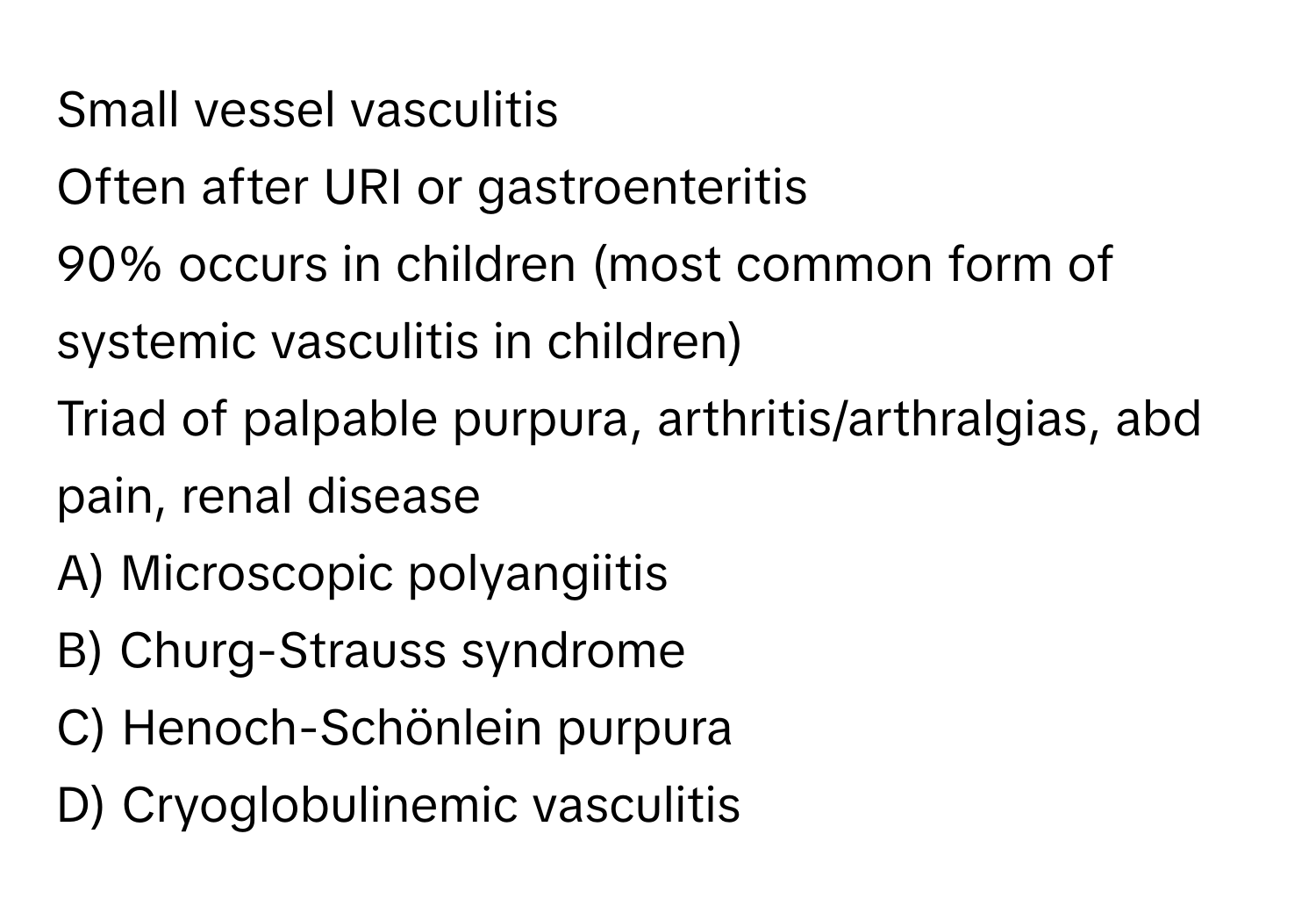 Small vessel vasculitis

Often after URI or gastroenteritis 
90% occurs in children (most common form of systemic vasculitis in children) 
Triad of palpable purpura, arthritis/arthralgias, abd pain, renal disease 
A) Microscopic polyangiitis 
B) Churg-Strauss syndrome 
C) Henoch-Schönlein purpura 
D) Cryoglobulinemic vasculitis