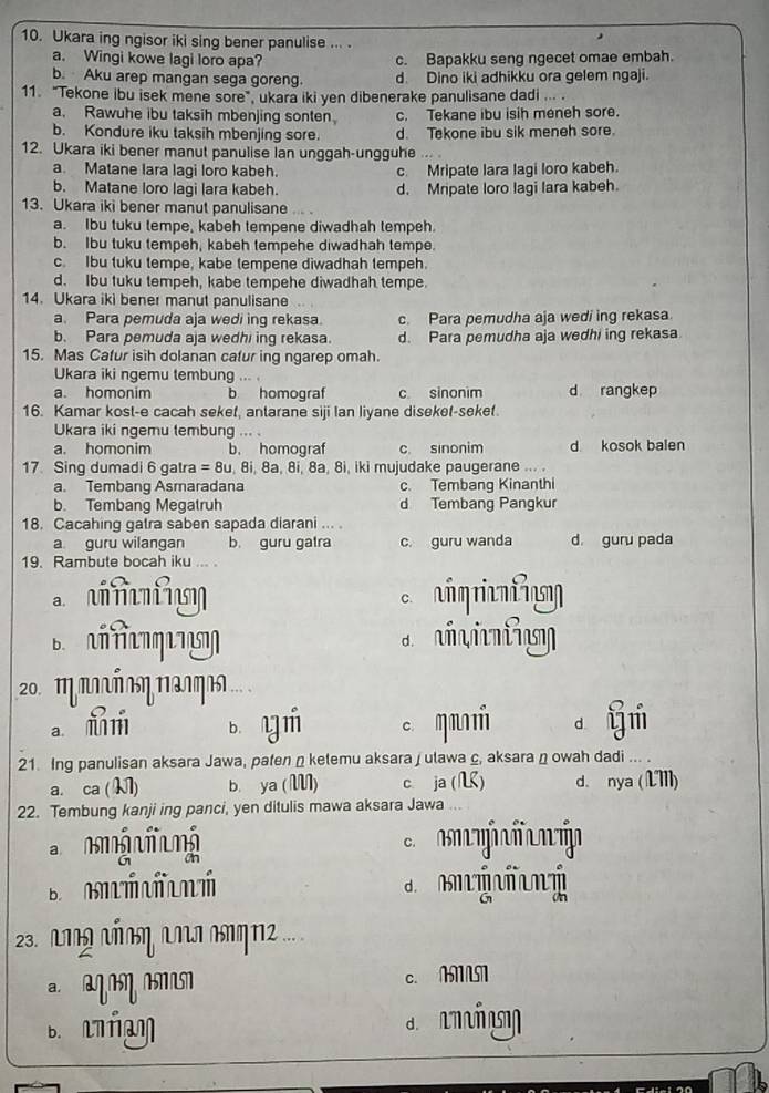 Ukara ing ngisor iki sing bener panulise ... .
a. Wingi kowe lagi loro apa? c. Bapakku seng ngecet omae embah.
b. Aku arep mangan sega goreng. d. Dino iki adhikku ora gelem ngaji.
11. "Tekone ibu isek mene sore",ukara iki yen dibenerake panulisane dadi …. .
a. Rawuhe ibu taksih mbenjing sonten c. Tekane ibu isih meneh sore.
b. Kondure iku taksih mbenjing sore. d. Tekone ibu sik meneh sore.
12. Ukara iki bener manut panulise lan unggah-ungguhe ... 
a. Matane lara lagi loro kabeh. c. Mripate lara lagi loro kabeh.
b. Matane loro lagi lara kabeh. d. Mripate loro lagi lara kabeh.
13. Ukara iki bener manut panulisane .
a. Ibu tuku tempe, kabeh tempene diwadhah tempeh.
b. Ibu tuku tempeh, kabeh tempehe diwadhah tempe.
c. Ibu tuku tempe, kabe tempene diwadhah tempeh.
d. Ibu tuku tempeh, kabe tempehe diwadhah tempe.
14. Ukara iki bener manut panulisane
a. Para pemuda aja wedi ing rekasa. c. Para pemudha aja wedi ing rekasa.
b. Para pemuda aja wedhi ing rekasa. d. Para pemudha aja wedhi ing rekasa
15. Mas Cafur isih dolanan cafur ing ngarep omah.
Ukara iki ngemu tembung ... .
a. homonim b homograf c sinonim d rangkep
16. Kamar kost-e cacah sekef, antarane siji Ian liyane diseket-seket.
Ukara iki ngemu tembung ... .
a. homonim b. homograf c. sinonim d kosok balen
17. Sing dumadi 6 gatra = 8u, 8i, 8a, 8i, 8a, 8i, iki mujudake paugerane ... .
a. Tembang Asmaradana c. Tembang Kinanthi
b. Tembang Megatruh d Tembang Pangkur
18. Cacahing gatra saben sapada diarani ... .
a. guru wilangan b. guru gatra c. guru wanda d. guru pada
19. Rambute bocah iku ... .
  
B      ι
20. π ααΠΠη Παηαs ....
a m r b yn c q n d y i
21. Ing panulisan aksara Jawa, pafen n ketemu aksara j utawa c, aksara n owah dadi ... .
a. ca ( M1) b. ya (M) c. ja() d、 nya(LI)
22. Tembung kanji ing panci, yen ditulis mawa aksara Jawa ...
a n ộ  nộ
an
B A  t   ní
23. αω αΠΠη αΠI Πηπ2 ... .
a aqIN IMN c. MNN
b. l ñaη