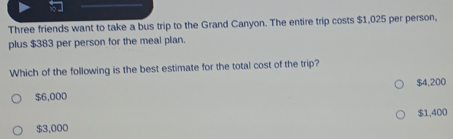 Three friends want to take a bus trip to the Grand Canyon. The entire trip costs $1,025 per person,
plus $383 per person for the meal plan.
Which of the following is the best estimate for the total cost of the trip?
$4,200
$6,000
$1,400
$3,000