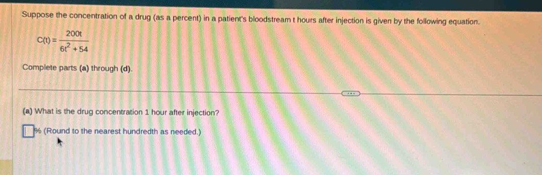 Suppose the concentration of a drug (as a percent) in a patient's bloodstream t hours after injection is given by the following equation.
C(t)= 200t/6t^2+54 
Complete parts (a) through (d). 
(a) What is the drug concentration 1 hour after injection?
% (Round to the nearest hundredth as needed.)