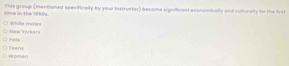 This group (mentioned specifically by your instructor) became significant economically and culturally for the first
time in the 1950s.
White males
New Yorkers
Pets
Teens
Women