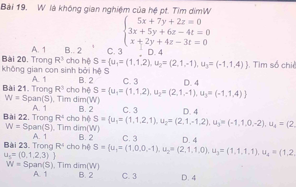 là không gian nghiệm của hệ pt. Tìm dimW
beginarrayl 5x+7y+2z=0 3x+5y+6z-4t=0 x+2y+4z-3t=0endarray.
A. 1 B.. 2 C. 3 D. 4
Bài 20. Trong R^3 cho hệ S= u_1=(1,1,2), u_2=(2,1,-1),u_3=(-1,1,4). Tìm số chiề
không gian con sinh bởi hệ S
A. 1 B. 2 C. 3 D. 4
Bài 21. Trong R^3 cho hệ S= u_1=(1,1,2),u_2=(2,1,-1),u_3=(-1,1,4)
W= Span (S ), Tìm dim(W)
A. 1 B. 2 C. 3 D. 4
Bài 22. Trong R^4 cho hệ S= u_1=(1,1,2,1), u_2=(2,1,-1,2), u_3=(-1,1,0,-2),u_4=(2,
W= Span (S) , Tìm dim(W)
A. 1 B. 2 C. 3 D. 4
Bài 23. Trong R^4 cho hệ S= u_1=(1,0,0,-1),u_2=(2,1,1,0),u_3=(1,1,1),u_4=(1,2,
u_5=(0,1,2,3)
W= Span( S , Tìm dim(W)
A. 1 B. 2 C. 3 D. 4