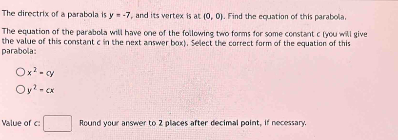 The directrix of a parabola is y=-7 , and its vertex is at (0,0). Find the equation of this parabola.
The equation of the parabola will have one of the following two forms for some constant c (you will give
the value of this constant c in the next answer box). Select the correct form of the equation of this
parabola:
x^2=cy
y^2=cx
Value of c : Round your answer to 2 places after decimal point, if necessary.