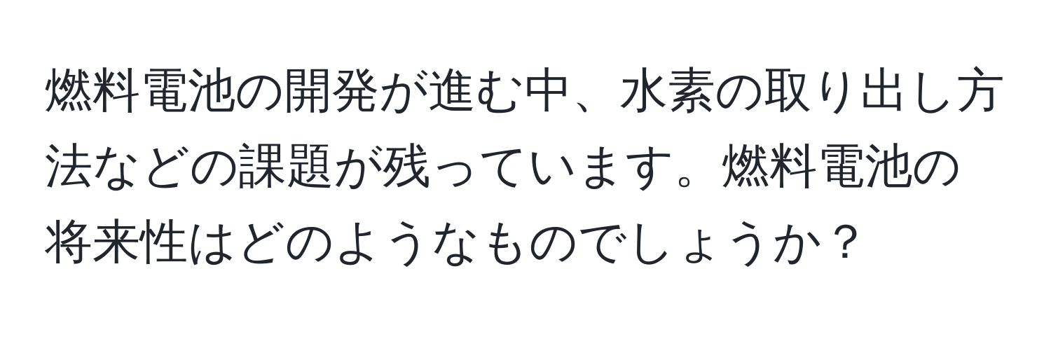 燃料電池の開発が進む中、水素の取り出し方法などの課題が残っています。燃料電池の将来性はどのようなものでしょうか？