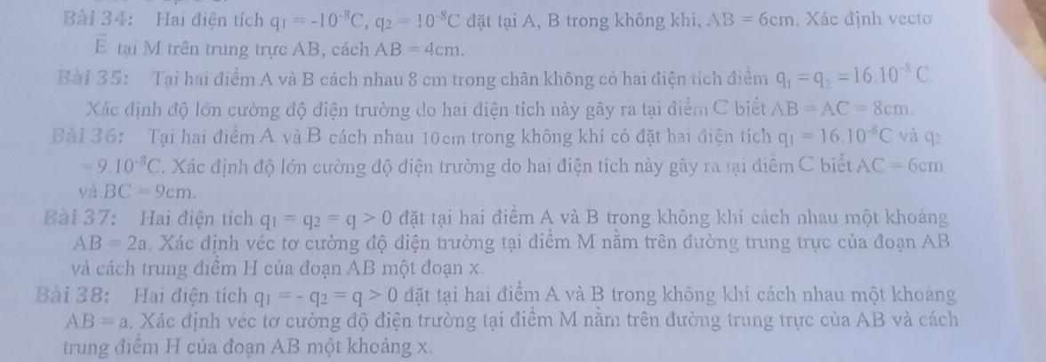 Hai điện tích q_1=-10^(-8)C,q_2=10^(-8)C đặt tại A, B trong không khí, AB=6cm. Xác định vectơ
overline E tại M trên trung trực AB, cách AB=4cm.
Bài 35: Tại hai điểm A và B cách nhau 8 cm trong chân không có hai điện tích điểm q_1=q_2=16.10^(-8)C.
Xác định độ lớn cường độ điện trường do hai điện tích này gây ra tại điểm C biết AB=AC=8cm
Bài 36:  Tại hai điểm A vàB cách nhau 10cm trong không khí có đặt hai điện tích q_1=16.10^(-8)C và q2
=9.10^(-8)C. Xác định độ lớn cường độ điện trường do hai điện tích này gây ra tại điểm C biết AC=6cm
và BC=9cm.
Bài 37: Hai điện tích q_1=q_2=q>0 đặt tại hai điểm A và B trong không khí cách nhau một khoảng
AB=2a. Xác định véc tơ cường độ điện trường tại điểm M nằm trên đường trung trực của đoạn AB
và cách trung điểm H của đoạn AB một đoạn x.
Bài 38: Hai điện tích q_1=-q_2=q>0 đặt tại hai điểm A và B trong không khí cách nhau một khoảng
AB=a. Xác định véc tơ cường độ điện trường tại điểm M nằm trên đường trung trực của AB và cách
trung điểm H của đoạn AB một khoảng x.