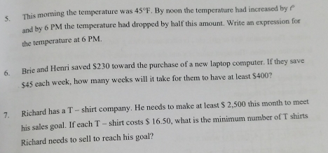 This morning the temperature was 45°F. By noon the temperature had increased by 
and by 6 PM the temperature had dropped by half this amount. Write an expression for 
the temperature at 6 PM. 
6. Brie and Henri saved $230 toward the purchase of a new laptop computer. If they save
$45 each week, how many weeks will it take for them to have at least $400? 
7. Richard has a T - shirt company. He needs to make at least $ 2,500 this month to meet 
his sales goal. If each T - shirt costs $ 16.50, what is the minimum number of T shirts 
Richard needs to sell to reach his goal?