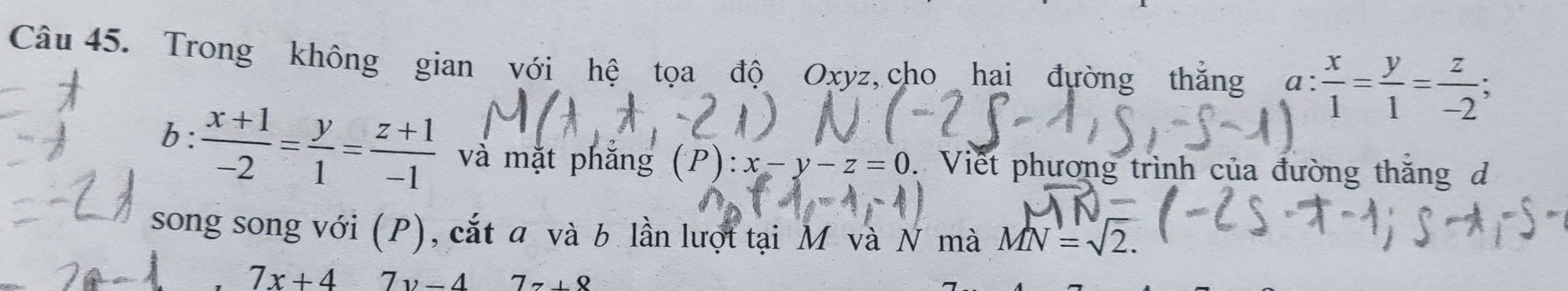 Trong không gian với hệ tọa độ Oxyz, cho hai đường thắng . a: x/1 = y/1 = z/-2 ; 
b:  (x+1)/-2 = y/1 = (z+1)/-1  và mặt phắng (P):x-y-z=0 Viết phương trình của đường thắng d 
song song với (P), cắt a và b lần lượt tại M và N mà MN=sqrt(2).
7x+4 7v-47z+8