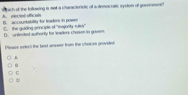 Which of the following is not a characteristic of a democratic system of government?
A. elected officials
B. accountability for leaders in power
C. the guiding principle of ''majority rules''
D. unlimited authority for leaders chosen to govern
Please select the best answer from the choices provided
A
B
C
D