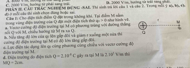 A. 8000 Vm, nờng từ trầi sang phâ
C. 2000 V/m, hướng từ phải sang trái. D. 2000 V/m, hướng từ trái sang phải.
PHÀN II. CÂU TRÁC NGHIỆM ĐÚNG -SAI. Thí sinh trả lời câu 1 và câu 2. Trong mỗi ý a), b), c),
d) ở mỗi câu thí sinh chọn đúng hoặc sai.
Câu 1: Cho điện tích điểm Q đặt trong không khí. Tại điểm M nằm
trong vùng điện trường của Q đặt một điện tích thử q_0>0 như hình vẽ.
a. Vectơ cường độ điện trường tại M có phương trùng với đường thắng
nối Q với M, chiều hướng từ M ra xa Q.
b. Nếu tăng độ lớn của q₀ lên gấp đôi và giảm r xuống một nửa thì 
cường độ điện trường tại M có độ lớn tăng gấp đôi.
c. Lực điện tác dụng lên qo cùng phương cùng chiều với vectơ cường độ
điện trường tại M.
d. Điện trường do điện tích Q=2.10^(-8)C gây ra tại M là 2.10^5V/m thì
MQ=2cm.