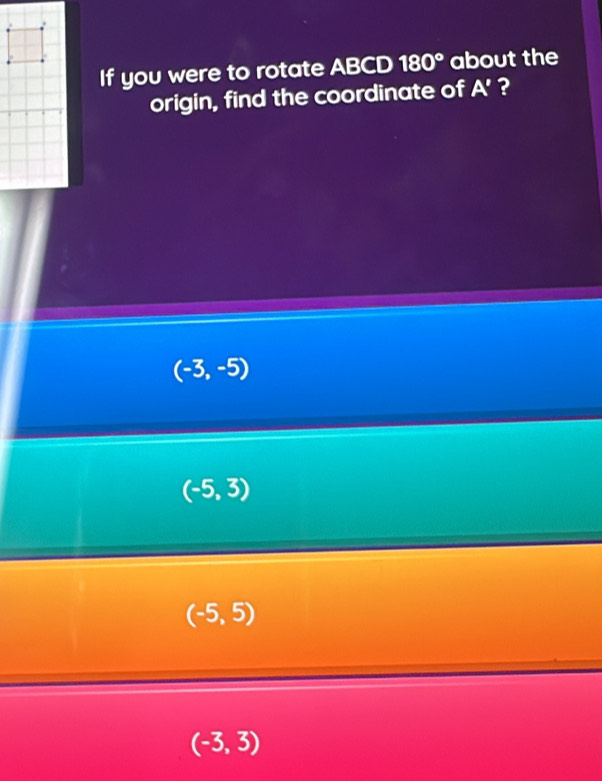 If you were to rotate ABCD 180° about the
origin, find the coordinate of A' ?
(-3,-5)
(-5,3)
(-5,5)
(-3,3)