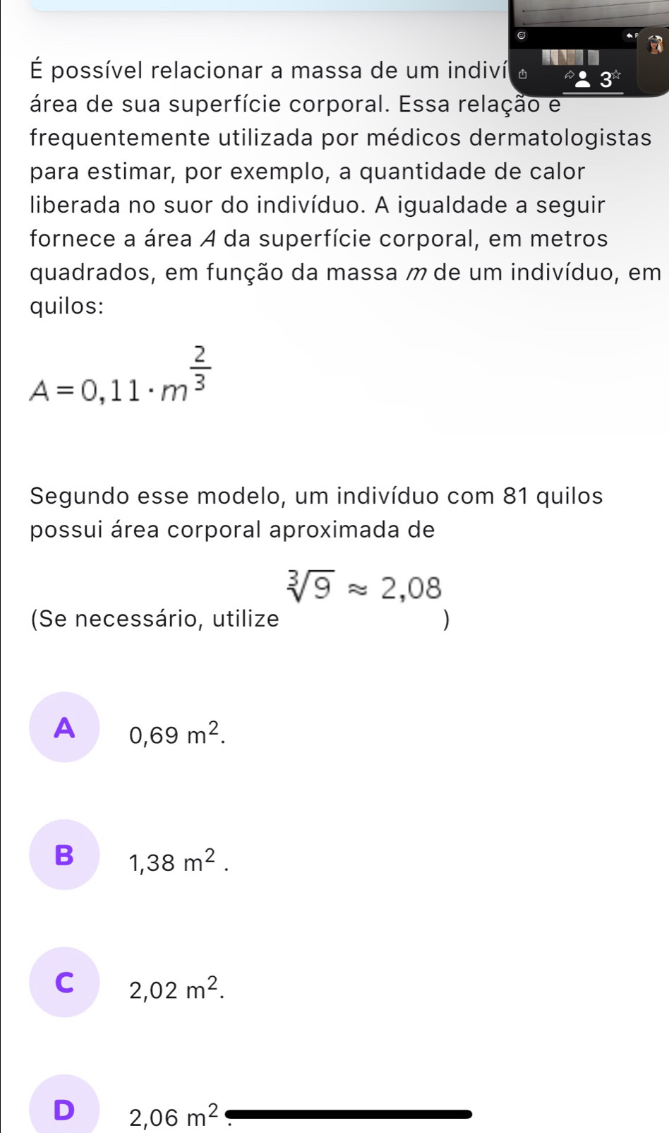 É possível relacionar a massa de um indiví o 3^(frac 1)4
área de sua superfície corporal. Essa relação e
frequentemente utilizada por médicos dermatologistas
para estimar, por exemplo, a quantidade de calor
liberada no suor do indivíduo. A igualdade a seguir
fornece a área A da superfície corporal, em metros
quadrados, em função da massa m de um indivíduo, em
quilos:
A=0,11· m^(frac 2)3
Segundo esse modelo, um indivíduo com 81 quilos
possui área corporal aproximada de
sqrt[3](9)approx 2,08
(Se necessário, utilize )
A 0,69m^2.
B 1,38m^2.
C 2,02m^2.
D 2,06m^2