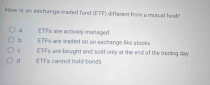 How is an exchange-traded fund (ETF) different from a mutual fund?
a ETFs are actively managed
b ETFs are traded on an exchange like stocks
c ETFs are bought and sold only at the end of the trading day
d ETFs cannot hold bonds