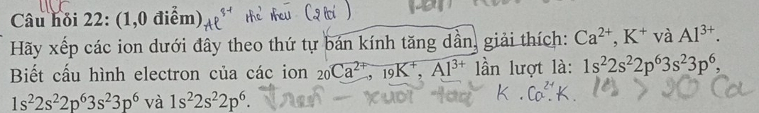 Câu hỏi 22:(1,0die m) 
Hãy xếp các ion dưới đây theo thứ tự bán kính tăng dần, giải thích: Ca^(2+), K^+v à Al^(3+). 
Biết cấu hình electron của các ion 20Ca^(2+), 19K^+, Al^(3+) lần lượt là: 1s^22s^22p^63s^23p^6,
1s^22s^22p^63s^23p^6 và 1s^22s^22p^6.