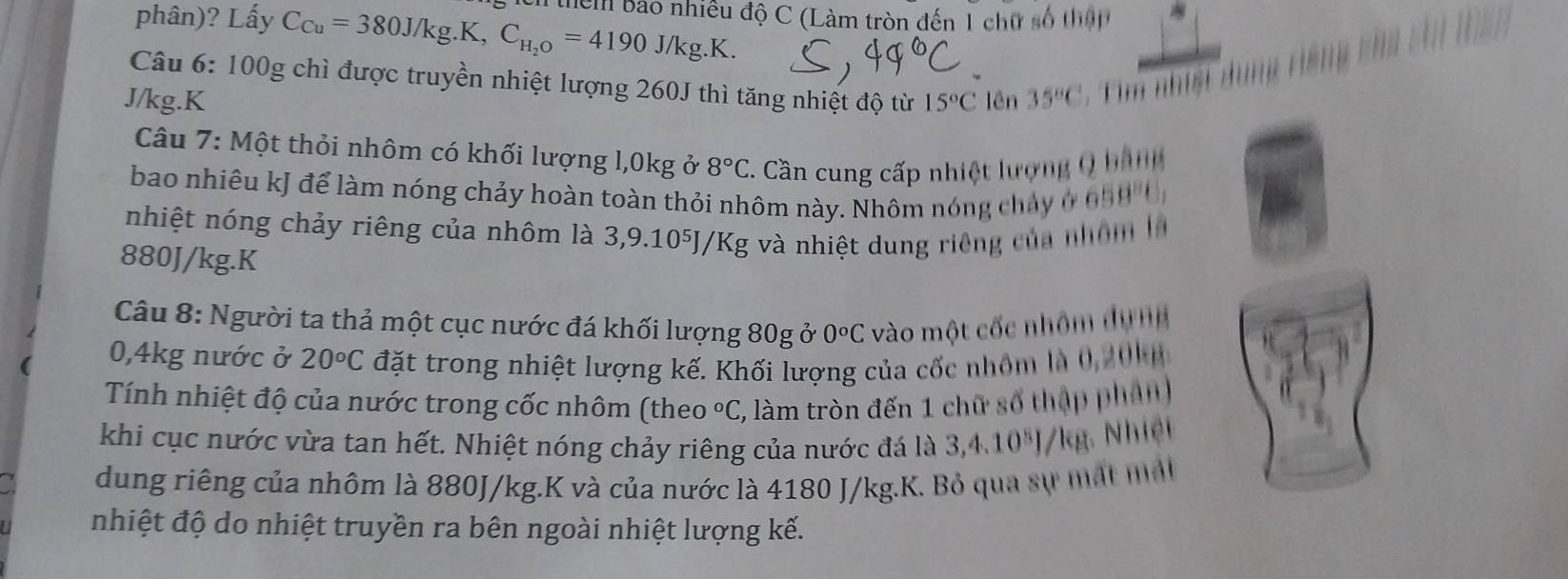 phân)? Lấy C_Cu=380J/kg.K, C_H_2O=4190J/kg.K. thểm Bảo nhiều độ C (Làm tròn đến 1 chữ số thập 
Câu 6: 100g chì được truyền nhiệt lượng 260J thì tăng nhiệt độ từ
J/kg. K 15°C lên 35°C
Câu 7: Một thỏi nhôm có khối lượng l, 0kg ở 8°C C. Cần cung cấp nhiệt lượng Q hành 
bao nhiêu kJ để làm nóng chảy hoàn toàn thỏi nhôm này. Nhôm nóng chảy ở 658^86
nhiệt nóng chảy riêng của nhôm là 3,9.10⁵J/Kg và nhiệt dung riêng của nhóm là
880J/kg.K 
Câu 8: Người ta thả một cục nước đá khối lượng 80g ở 0^oC vào một cốc nhôm dựng
0,4kg nước ở 20°C đặt trong nhiệt lượng kế. Khối lượng của cốc nhôm là 0, 20 k n 
Tính nhiệt độ của nước trong cốc nhôm (theo°C C, làm tròn đến 1 chữ số thập phân 
khi cục nước vừa tan hết. Nhiệt nóng chảy riêng của nước đá là 3 4. 10^8J/kg Nhiệt 
dung riêng của nhôm là 880J/kg.K và của nước là 4180 J/kg.K. Bỏ qua sự mất mất 
nhiệt độ do nhiệt truyền ra bên ngoài nhiệt lượng kế.