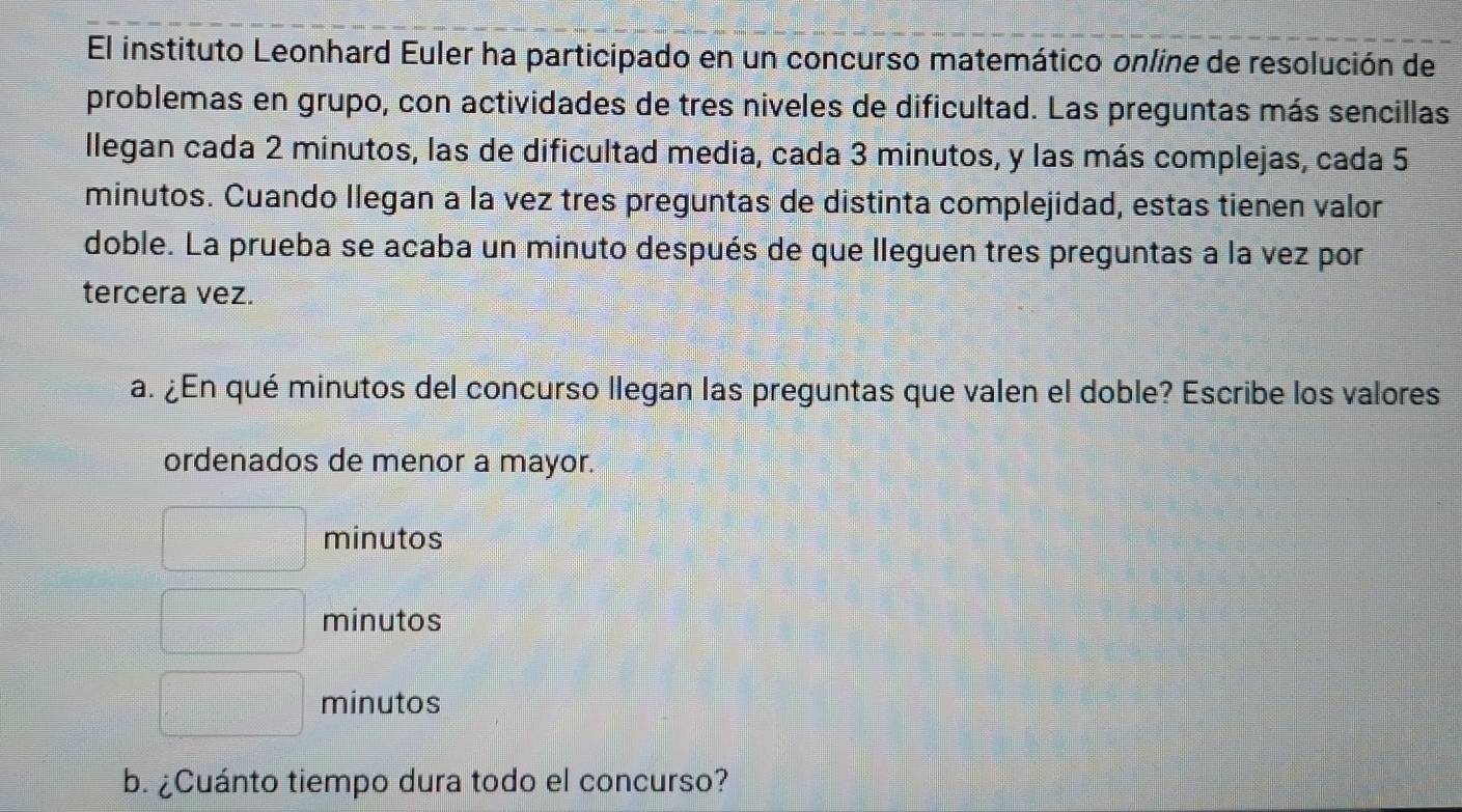 El instituto Leonhard Euler ha participado en un concurso matemático online de resolución de
problemas en grupo, con actividades de tres niveles de dificultad. Las preguntas más sencillas
llegan cada 2 minutos, las de dificultad media, cada 3 minutos, y las más complejas, cada 5
minutos. Cuando Ilegan a la vez tres preguntas de distinta complejidad, estas tienen valor
doble. La prueba se acaba un minuto después de que lleguen tres preguntas a la vez por
tercera vez.
a. ¿En qué minutos del concurso llegan las preguntas que valen el doble? Escribe los valores
ordenados de menor a mayor.
minutos
minutos
minutos
b. ¿Cuánto tiempo dura todo el concurso?