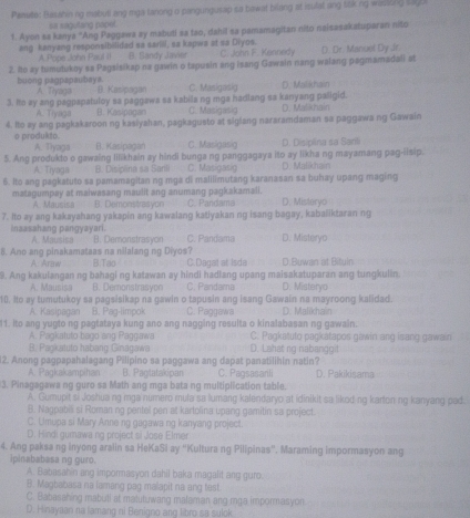 Panate: Basahin ng mabuti ang mga tanong o pangungusap sa bawat bilang at isulat ang tisking wasling sagt
sa sagutang popet.
1. Ayon sa kanya "Ang Paggawa zy mabuti sa tao, dahil sa pamamagitan nito naisasakatuparan nito
ang kanyang responsibilided sa sariil, sa kapwa at sa Diyos. C. John F. Kennedy D. Dr. Manuol Dy dr.
A. Pope John Paul II B. Sandy Javier
2. Io ay tumutukoy sa Pagsisikap na gawin o tapusin ang isang Gawain nang walang pagmamadali at
buong pagpapaubays. A. Tiyaga B. Kasipagan C. Masigasig D. Malikhain
3. Ito ay ang pagpapatuloy sa paggawa sa kabila ng mga hadlang sa kanyang paligid. D. Maliknain
A. Tiyaga B. Kasipagan C. Masigasig
4. Io ay ang pagkakaroon ng kasiyahan, pagkagusto at siglang nararamdaman sa paggawa ng Gawain
o produkto. A. Tiyaga B. Kasipagan C. Masigasig D. Disipäna sa Santi
5. Ang produkto o gawaing lilikhain ay hindi bunga ng panggagaya ito ay likha ng mayamang pag-lisip.
A. Tiyaga B. Disinăna sa Santi C. Masigasig D. Malikhan
6. Ito ang pagkatuto sa pamamagitan ng mga di malilimutang karanasan sa buhay upang maging
matagumpay at maiwasang maulit ang anumang pagkakamali. C. Pandama D. Misteryo
A. Mausisa B. Demonstrasyon
7. Ito ay ang kakayahang yakapin ang kawalang katiyakan ng isang bagay, kabaliktaran ng
inaasahang pangyayari. A. Mausisa B. Demonstrasyon C. Pandama D. Misteryo
8. Ano ang pinakamataas na nilalang ng Diyos? D.Buwan at Bituln
A: Araw B.Tạo C.Dagat at Isda
9. Ang kakulangan ng bahagi ng katawan ay hindi hadlang upang maisakatuparan ang tungkulin. D. Misteryo
A. Mausisa B. Demonstrasyon C. Pandama
10. Ito ay tumutukoy sa pagsisikap na gawin o tapusin ang isang Gawain na mayroong kalidad.
A. Kasipagan B. Pag-limpok C. Paggawa D. Malikhain
11. Ito ang yugto ng pagtataya kung ano ang nagging resulta o kinalabasan ng gawain.
A. Pagkatuto bago ang Paggawa C. Pagkatuto pagkatapos gawin ang isang gawain
B. Pagkatuto habang Ginagawa D. Lahat ng nabanggit
12. Anong pagpapahalagang Pilipino sa paggawa ang dapat panatilihin natin?
A. Pagkakampihan B. Paglatakipan C. Paqsasarli D. Pakikisama
3. Pinagagawa ng guro sa Math ang mga bata ng multiplication table.
A. Gumupit si Joshuang mga numero mula sa lumang kalendaryo at idinikit sa likod ng karton ng kanyang pad.
B. Nagpabill sĩ Romanng pentel pen at kartolina upang gamitin sa project
C. Umupa si Mary Anne ng gagawa ng kanyang project.
D. Hindi gumawa ng project si Jose Elmer
4. Ang paksa ng inyong aralin sa HeKaSi ay “Kultura ng Pilipinas”. Maraming impormasyon ang
ipinababasa ng guro.
A. Babasahin ang impormasyon dahil baka magalit ang guro.
B. Magbabasa na lamang pag malapit na ang fest.
C. Babasahing mabuti at matutuwang malaman ang mga impormasyon
D. Hinayaan na lamang ni Benigno ang libro sa sulck