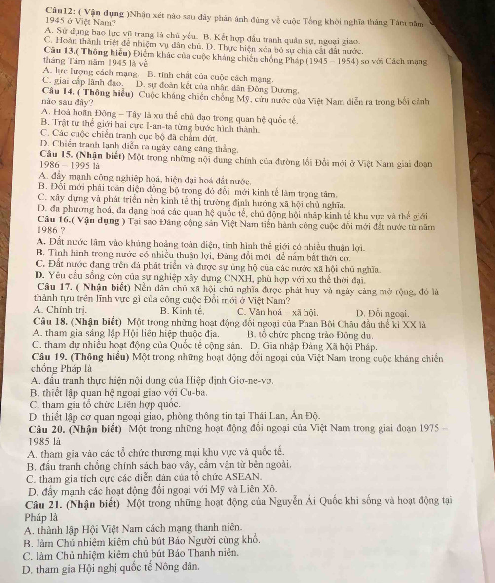 ( Vận dụng )Nhận xét nào sau đây phản ánh đúng về cuộc Tổng khởi nghĩa tháng Tám năm
1945 ở Việt Nam?
A. Sử dụng bạo lực vũ trang là chủ yếu. B. Kết hợp đấu tranh quân sự, ngoại giao.
C. Hoàn thành triệt để nhiệm vụ dân chủ. D. Thực hiện xóa bỏ sự chia cắt đất nước.
Câu 13.( Thông hiểu) Điểm khác của cuộc kháng chiến chống Pháp (1945-1954)
tháng Tám năm 1945 là về so với Cách mạng
A. lực lượng cách mạng. B. tính chất của cuộc cách mạng.
C. giai cấp lãnh đạo. D. sự đoàn kết của nhân dân Đông Dương.
Câu 14. ( Thông hiểu) Cuộc kháng chiến chống Mỹ, cứu nước của Việt Nam diễn ra trong bối cảnh
nào sau đây?
A. Hoà hoãn Đông - Tây là xu thế chủ đạo trong quan hệ quốc tế.
B. Trật tự thế giới hai cực I-an-ta từng bước hình thành.
C. Các cuộc chiến tranh cục bộ đã chẩm dứt.
D. Chiến tranh lạnh diễn ra ngày càng căng thắng.
Câu 15. (Nhận biết) Một trong những nội dung chính của đường lối Đổi mới ở Việt Nam giai đoạn
1986 - 1995 là
A. đẩy mạnh công nghiệp hoá, hiện đại hoá đất nước.
B. Đổi mới phải toàn diện đồng bộ trong đó đổi mới kinh tế làm trọng tâm.
C. xây dựng và phát triển nền kinh tế thị trường định hướng xã hội chủ nghĩa.
D. đa phương hoá, đa dạng hoá các quan hệ quốc tế, chủ động hội nhập kinh tế khu vực và thế giới.
Câu 16.( Vận dụng ) Tại sao Đảng cộng sản Việt Nam tiến hành công cuộc đổi mới đất nước từ năm
1986 ?
A. Đất nước lâm vào khủng hoảng toàn diện, tình hình thế giới có nhiều thuận lợi.
B. Tình hình trong nước có nhiều thuận lợi, Đảng đổi mới để nắm bắt thời cơ.
C. Đất nước đang trên đà phát triển và được sự ủng hộ của các nước xã hội chủ nghĩa.
D. Yêu cầu sống còn của sự nghiệp xây dựng CNXH, phù hợp với xu thế thời đại.
Câu 17. ( Nhận biết) Nền dân chủ xã hội chủ nghĩa được phát huy và ngày càng mở rộng, đó là
thành tựu trên lĩnh vực gì của công cuộc Đổi mới ở Việt Nam?
A. Chính trị. B. Kinh tế. C. Văn hoá - xã hội. D. Đối ngoại.
Câu 18. (Nhận biết) Một trong những hoạt động đối ngoại của Phan Bội Châu đầu thế kỉ XX là
A. tham gia sáng lập Hội liên hiệp thuộc địa.  B. tổ chức phong trào Đông du.
C. tham dự nhiều hoạt động của Quốc tế cộng sản. D. Gia nhập Đảng Xã hội Pháp.
Câu 19. (Thông hiểu) Một trong những hoạt động đối ngoại của Việt Nam trong cuộc kháng chiến
chống Pháp là
A. đầu tranh thực hiện nội dung của Hiệp định Giơ-ne-vơ.
B. thiết lập quan hệ ngoại giao với Cu-ba.
C. tham gia tổ chức Liên hợp quốc.
D. thiết lập cơ quan ngoại giao, phòng thông tin tại Thái Lan, Ấn Độ.
Câu 20. (Nhận biết) Một trong những hoạt động đổi ngoại của Việt Nam trong giai đoạn 1975 -
1985 là
A. tham gia vào các tổ chức thương mại khu vực và quốc tế.
B. đầu tranh chống chính sách bao vây, cầm vận từ bên ngoài.
C. tham gia tích cực các diễn đàn của tổ chức ASEAN.
D. đẩy mạnh các hoạt động đối ngoại với Mỹ và Liên Xô.
Câu 21. (Nhận biết) Một trong những hoạt động của Nguyễn Ái Quốc khi sống và hoạt động tại
Pháp là
A. thành lập Hội Việt Nam cách mạng thanh niên.
B. làm Chủ nhiệm kiêm chủ bút Báo Người cùng khổ.
C. làm Chủ nhiệm kiêm chủ bút Báo Thanh niên.
D. tham gia Hội nghị quốc tế Nông dân.