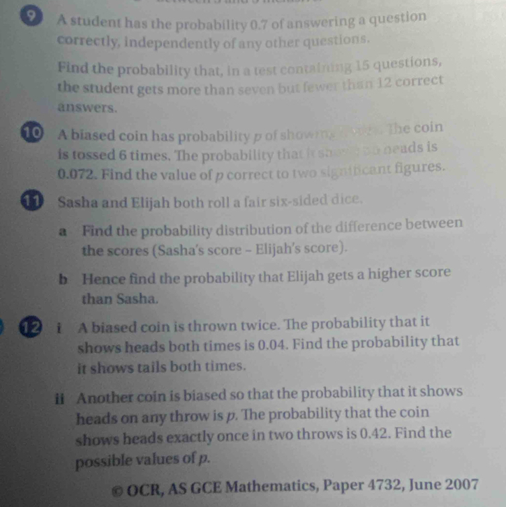 A student has the probability 0.7 of answering a question 
correctly, independently of any other questions. 
Find the probability that, in a test containing 15 questions, 
the student gets more than seven but fewer than 12 correct 
answers. 
10 - A biased coin has probability p of showing h whh. The coin 
is tossed 6 times. The probability that it shovy no heads is
0.072. Find the value of p correct to two significant figures. 
Sasha and Elijah both roll a fair six-sided dice. 
a Find the probability distribution of the difference between 
the scores (Sasha's score - Elijah’s score). 
b Hence find the probability that Elijah gets a higher score 
than Sasha. 
12 i A biased coin is thrown twice. The probability that it 
shows heads both times is 0.04. Find the probability that 
it shows tails both times. 
ii Another coin is biased so that the probability that it shows 
heads on any throw is p. The probability that the coin 
shows heads exactly once in two throws is 0.42. Find the 
possible values of p. 
OCR, AS GCE Mathematics, Paper 4732, June 2007