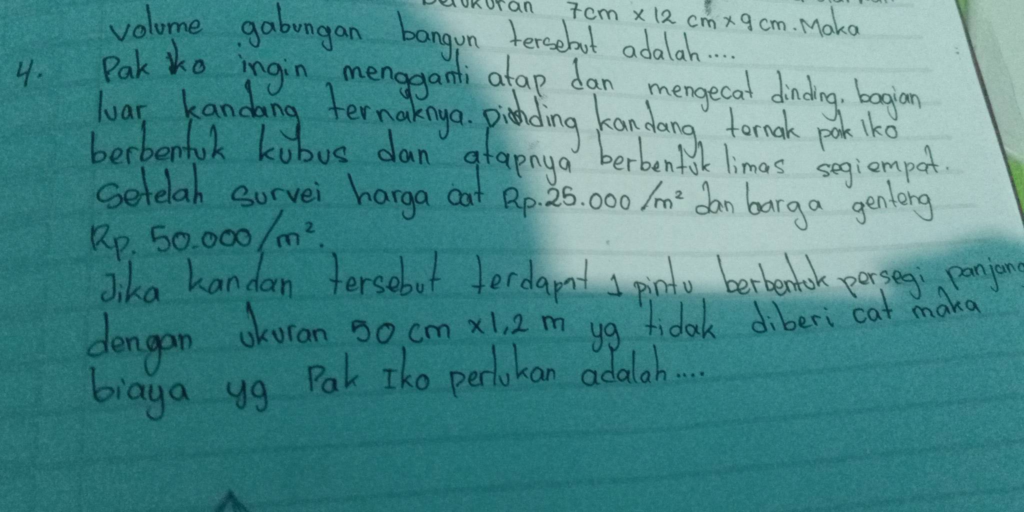 oKoraR 7cm* 12cm* 9cm Maka 
volome gabungan bangon tersebut adala. . 
4. Pak tko ingin, menggami atap dan mengecat dinding, bagian 
wuar kandang ternakngo. pihding kandang fornak pook lko 
berbenfuk kubus dan grapnya berbenfilk limas segiemport. 
Setelah sorvei harga cat Rp- 25.000/m^2 dan barg a genlong
Rp.50.000/m^2. 
Jika handan fersebut ferdapt I pinto berbentook porseg; panjon 
dengan okoran 50cm* 1,2m yg fidak diberi cat maka 
biaya yg Pak Iko perlokan adala. . .