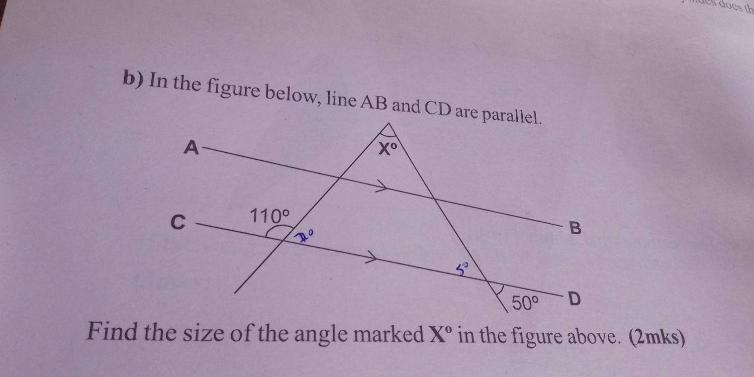 does does th
b) In the figure below, line AB and CD are parallel.
Find the size of the angle marked X° in the figure above. (2mks)