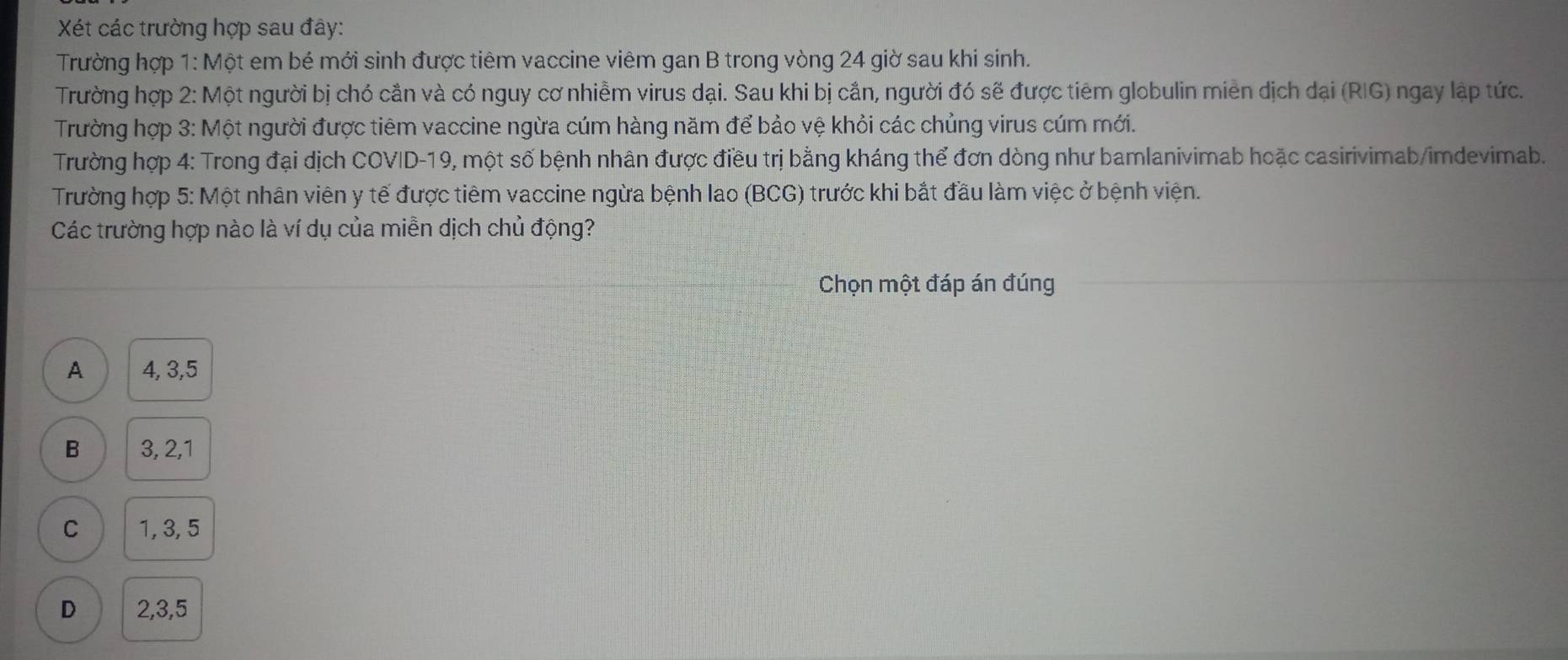 Xét các trường hợp sau đây:
Trường hợp 1: Một em bé mới sinh được tiêm vaccine viêm gan B trong vòng 24 giờ sau khi sinh.
Trường hợp 2: Một người bị chó cần và có nguy cơ nhiềm virus dại. Sau khi bị cần, người đó sẽ được tiêm globulin miền dịch dại (RIG) ngay lập tức.
Trường hợp 3: Một người được tiêm vaccine ngừa cúm hàng năm để bảo vệ khỏi các chủng virus cúm mới.
Trường hợp 4: Trong đại dịch COVID-19, một số bệnh nhân được điều trị bằng kháng thể đơn dòng như bamlanivimab hoặc casirivimab/imdevimab.
Trường hợp 5: Một nhân viên y tế được tiêm vaccine ngừa bệnh lao (BCG) trước khi bắt đầu làm việc ở bệnh viện.
Các trường hợp nào là ví dụ của miễn dịch chủ động?
Chọn một đáp án đúng
A 4, 3, 5
B 3, 2, 1
C 1, 3, 5
D 2, 3, 5