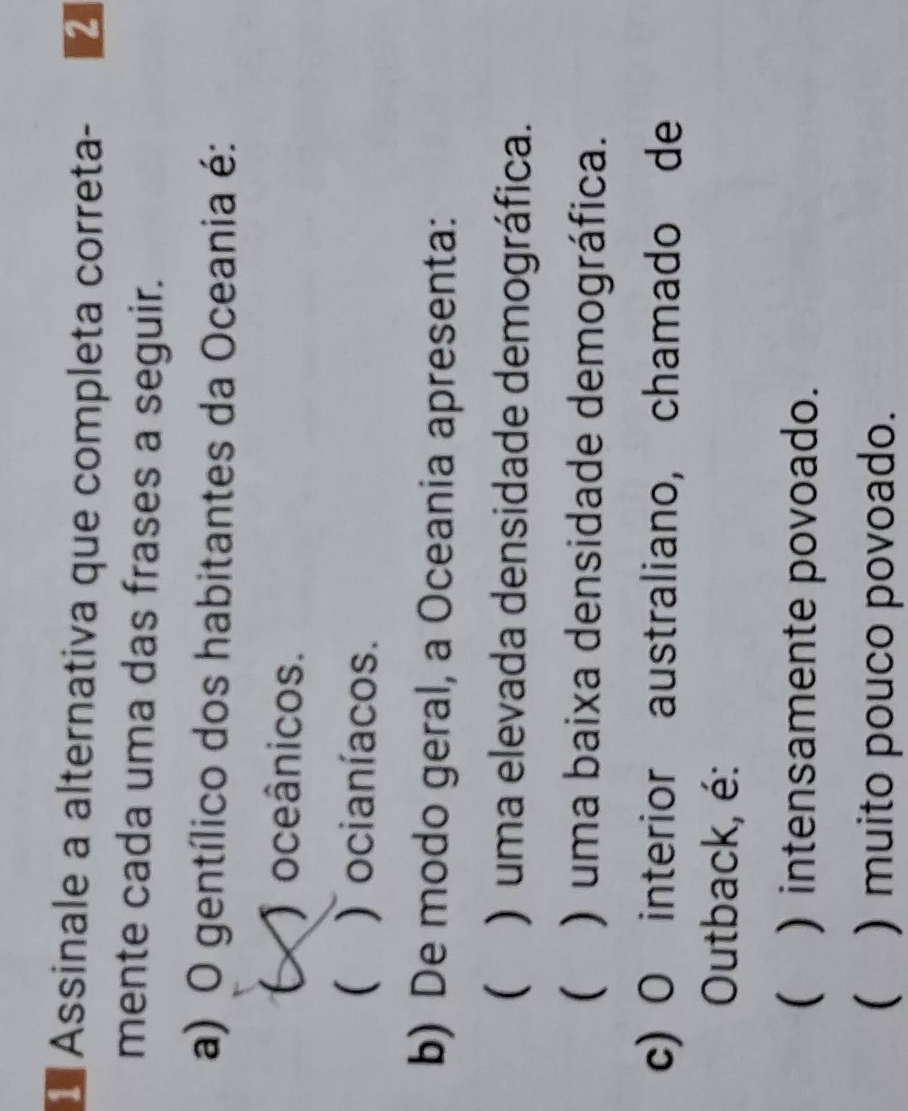 Assinale a alternativa que completa correta- 2
mente cada uma das frases a seguir.
a) O gentílico dos habitantes da Oceania é:
( ) oceânicos.
( ) ocianíacos.
b) De modo geral, a Oceania apresenta:
( ) uma elevada densidade demográfica.
( ) uma baixa densidade demográfica.
c) O interior australiano, chamado de
Outback, é:
( ) intensamente povoado.
( ) muito pouco povoado.