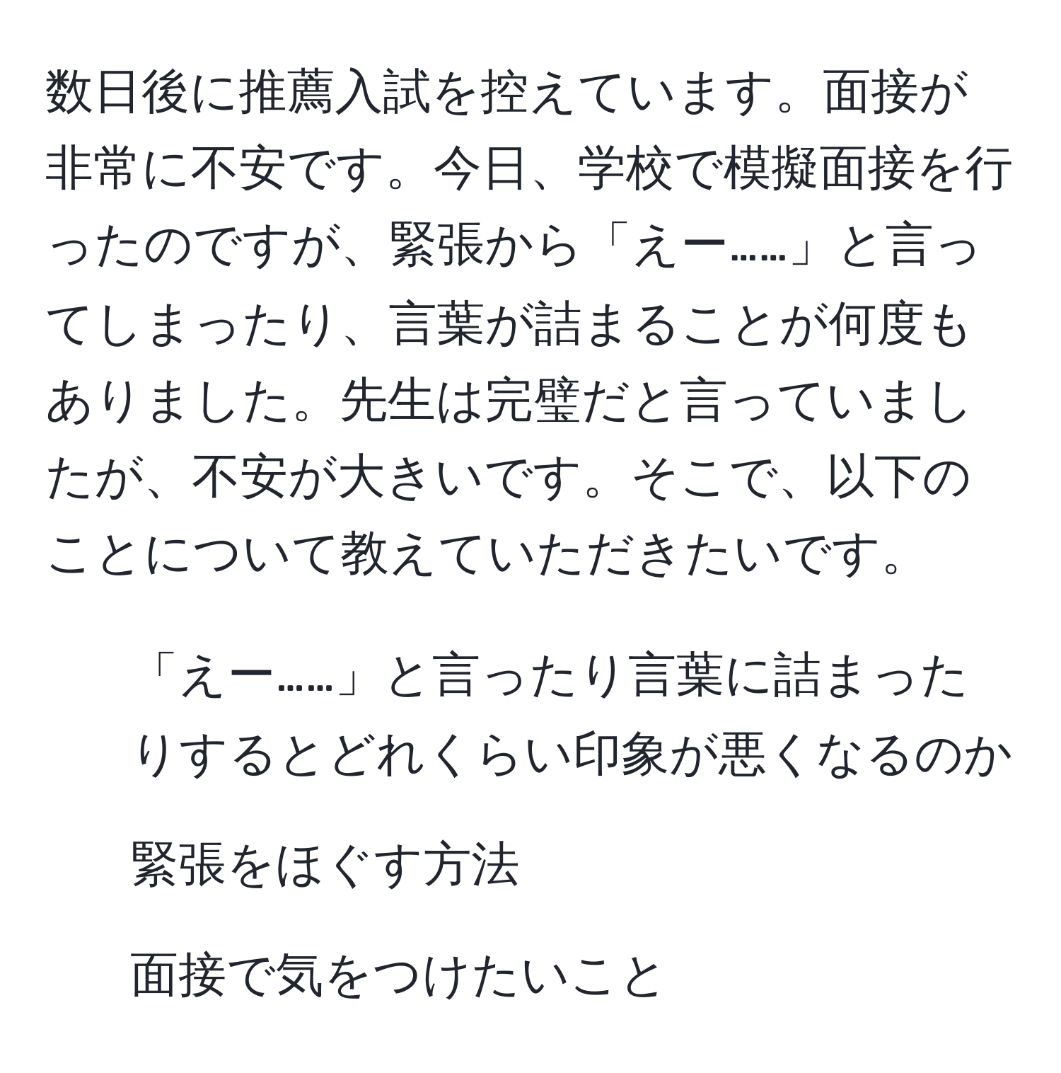 数日後に推薦入試を控えています。面接が非常に不安です。今日、学校で模擬面接を行ったのですが、緊張から「えー……」と言ってしまったり、言葉が詰まることが何度もありました。先生は完璧だと言っていましたが、不安が大きいです。そこで、以下のことについて教えていただきたいです。  
- 「えー……」と言ったり言葉に詰まったりするとどれくらい印象が悪くなるのか  
- 緊張をほぐす方法  
- 面接で気をつけたいこと