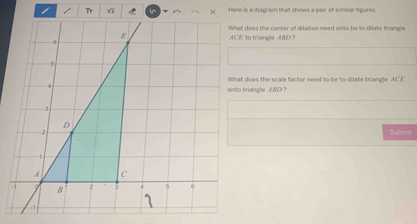 sqrt t Here is a diagram that shows a pair of similar figures. 
What does the center of dilation need onto be to dilate triangle
ACE to triangle ABD ？ 
What does the scale factor need to be to dilate triangle ACE
onto triangle ABD ？ 
Submit