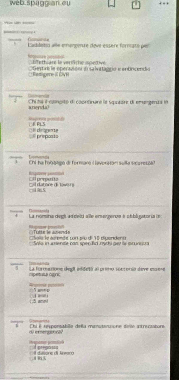 web.spaggian.eu
M 
Banoe 5C éece 4
Gomanta
` Laddetto alle emergenze dève essere formato per
Rigience Resdo
ffettuare le verifiche ispettive
Gestira le operazioni di salvataggio e antincendio
ÖRedigere II DVR
Demanda
2 Chi ha il compito di coordinare le squadre di emergenza in
azenda?
Rsposte posi ã
DITRLS
í dirigente
sil preposto
Comands
3 Chi ha lobbligó di formare Lavoratori sulla sicurezzá?
Bngete pensita
DIl preposto
l datore di lavoro
□URLS
Deanifa
4 La nómina degli addetti alle emergenze é obbligatoria in:
spote bos
Tutté le azende
Solo le aziende con piu di 10 dipendent
Solo in aziende con specifici risch per la sicurezza
Dsrn da
5 La formazione degil addetti al primo soccorso deve essere
ripetula ognic
T anno
3 anni
S anni
Dommarisa
6 Chi é responsabile della manutanzione delle attrezzature
di emergenza?
Respome ponatiaó
`` I preposto
l datore di lavero.Ⅱ RLS