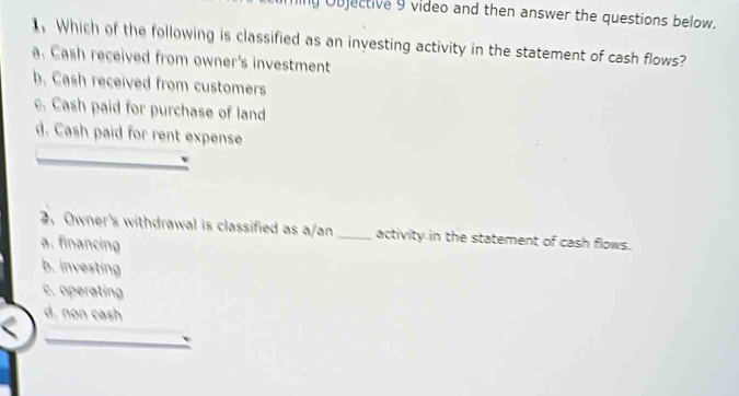 Objective 9 video and then answer the questions below.
, Which of the following is classified as an investing activity in the statement of cash flows?
a. Cash received from owner's investment
b. Cash received from customers. Cash paid for purchase of land
d. Cash paid for rent expense
2, Owner's withdrawal is classified as a/an _activity in the statement of cash flows.
a. financing
b. investing
c. operating
d, non cash