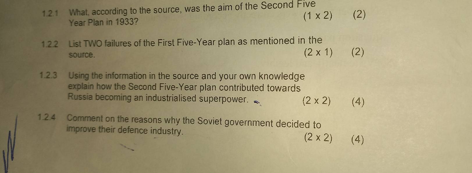 What, according to the source, was the aim of the Second Five
Year Plan in 1933?
(1* 2) (2) 
1.2.2 List TWO failures of the First Five-Year plan as mentioned in the
(2* 1)
source. (2) 
1.2.3 Using the information in the source and your own knowledge 
explain how the Second Five-Year plan contributed towards 
Russia becoming an industrialised superpower. (2* 2) (4) 
1.2.4 Comment on the reasons why the Soviet government decided to 
improve their defence industry.
(2* 2) (4)