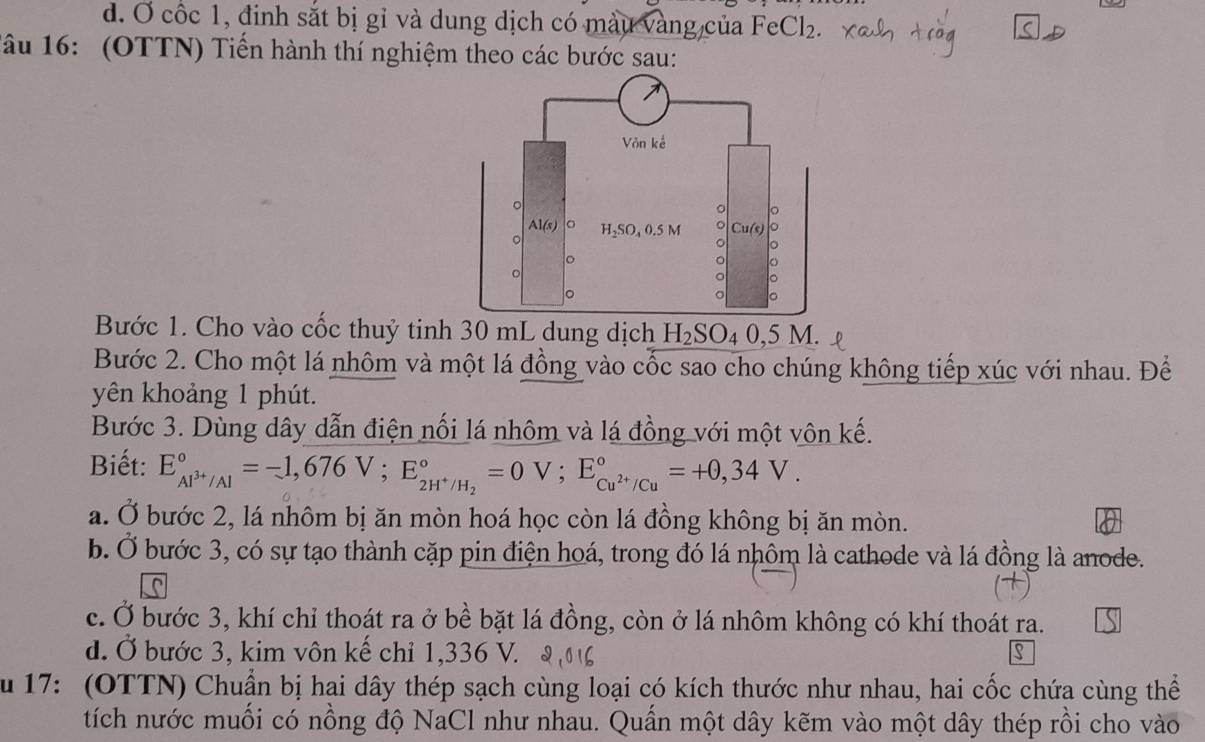 Ở cốc 1, đinh sắt bị gỉ và dung dịch có màu vàng của FeCl_2.
âu 16: (OTTN) Tiển hành thí nghiệm theo các bước sau:
Bước 1. Cho vào cốc thuỷ tinh 30 mL dung dịch H_2SO_40,5M.
Bước 2. Cho một lá nhôm và một lá đồng vào cốc sao cho chúng không tiếp xúc với nhau. Để
yên khoảng 1 phút.
Bước 3. Dùng dây dẫn điện nối lá nhôm và lá đồng với một vôn kế.
Biết: E_Al^(3+)/Al^circ =-1,676V;E_2H^+/H_2^circ =0V;E_Cu^(2+)/Cu^circ =+0,34V.
a. Ở bước 2, lá nhôm bị ăn mòn hoá học còn lá đồng không bị ăn mòn.
b. Ở bước 3, có sự tạo thành cặp pin điện hoá, trong đó lá nhôm là cathode và lá đồng là anode.
c. Ở bước 3, khí chỉ thoát ra ở bề bặt lá đồng, còn ở lá nhôm không có khí thoát ra.
d. Ở bước 3, kim vôn kế chỉ 1,336 V. S
S u 17: (OTTN) Chuẩn bị hai dây thép sạch cùng loại có kích thước như nhau, hai cốc chứa cùng thể
tích nước muối có nồng độ NaCl như nhau. Quấn một dây kẽm vào một dây thép rồi cho vào