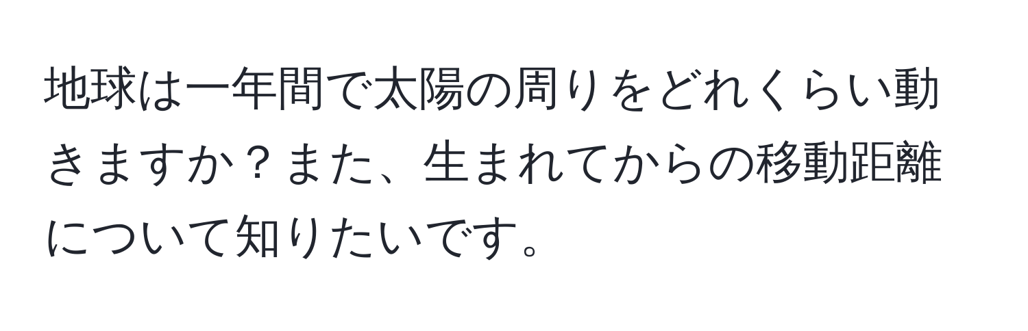 地球は一年間で太陽の周りをどれくらい動きますか？また、生まれてからの移動距離について知りたいです。