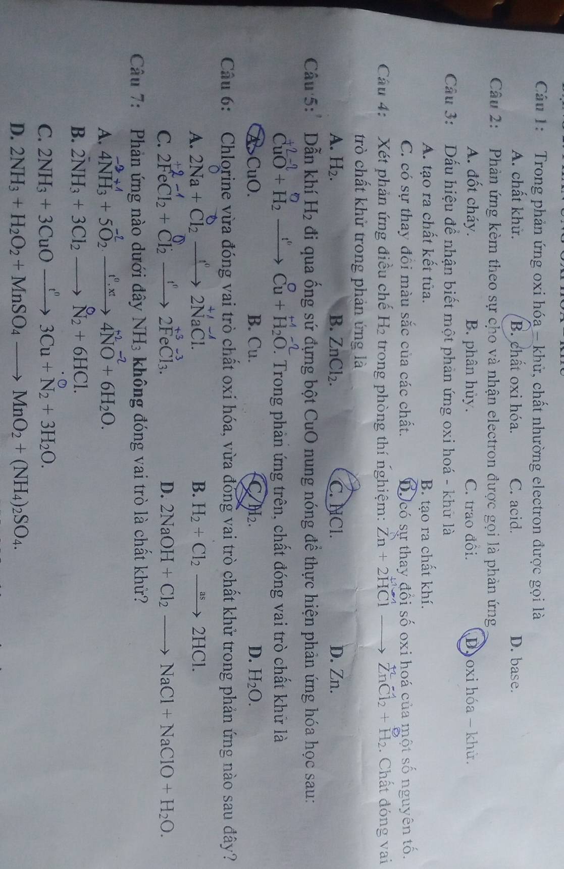 Trong phản ứng oxi hóa - khử, chất nhường electron được gọi là
A. chất khử. B. chất oxi hóa. C. acid. D. base.
Câu 2: Phản ứng kèm theo sự cho và nhận electron được gọi là phản ứng
A. đốt cháy. B. phân hủy. C. trao đối. D oxi hóa - khử.
Cầu 3: Dấu hiệu để nhận biết một phản ứng oxi hoá - khứ là
A. tạo ra chất kết tủa. B. tạo ra chất khí.
C. có sự thay đồi màu sắc của các chất. D có sự thay đổi số oxi hoá của một số nguyên tố.
Câu 4: :Xét phản ứng điều chế H2 trong phòng thí nghiệm: Zn+2HCl to ZnCl_2+H_2. Chất đóng vai
trò chất khử trong phản ứng là
A. H_2. B. ZnCl_2. C. NCl. D. Zn.
Câu 5:' Dẫn khí H_2 đi qua ống sứ đựng bột CuO nung nóng để thực hiện phản ứng hóa học sau:
varphi
CuO+H_2 _ t^6 Cu+beginarrayr H-2 H_H_2O.. Trong phản ứng trên, chất đóng vai trò chất khử là
CuO. B. Cu. C H_2. D. H_2O.
Câu 6: Chlorine vừa đóng vai trò chất oxi hóa, vừa đóng vai trò chất khử trong phản ứng nào sau đây?
A. 2Na+Cl_2xrightarrow []^02NaCl.
B. H_2+Cl_2to 2HCl.
C. 2FeCl_2+Cl_2xrightarrow fe+C2to 2FeCl_3.
D. 2NaOH+Cl_2to NaCl+NaClO+H_2O.
Câu 7:  Phản ứng nào dưới đây NH_3 không đóng vai trò là chất khử?
A. 4NH_3^((+1)+5O_2^(-2)to 4NO^-2)+6H_2O.
B. 2NH_3+3Cl_2to N_2+6HCl.
C. 2NH_3+3CuOxrightarrow t^n3Cu+N_2+3H_2O.
D. 2NH_3+H_2O_2+MnSO_4to MnO_2+(NH_4)_2SO_4.