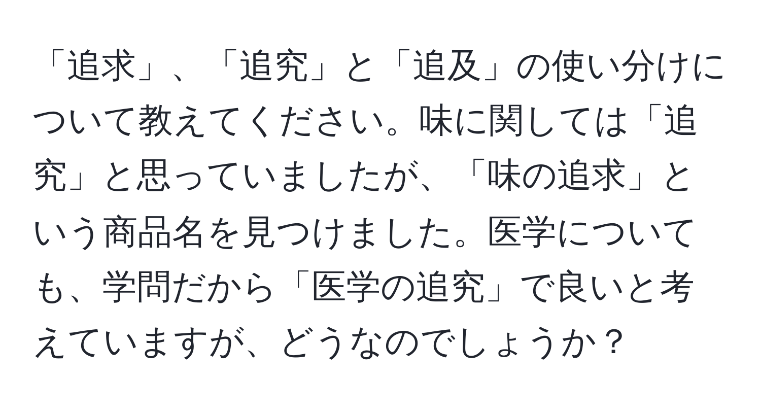 「追求」、「追究」と「追及」の使い分けについて教えてください。味に関しては「追究」と思っていましたが、「味の追求」という商品名を見つけました。医学についても、学問だから「医学の追究」で良いと考えていますが、どうなのでしょうか？