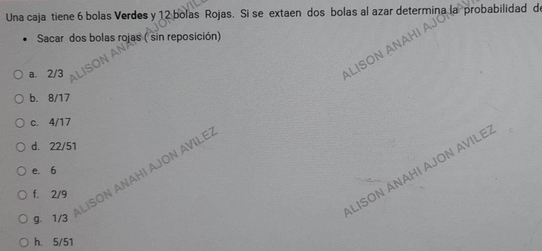 Una caja tiene 6 bolas Verdes y 12 bolas Rojas. Si se extaen dos bolas al azar determina la probabilidad de
Sacar dos bolas rojas ( sin reposición)

Al
a. 2/3
ALISON
b. 8/17
c. 4/17
d. 22/51
f. 2/9 ON ANAHI AJON AVILE.
LISON ÄNAHI AJON AVILE
e. 6
g. 1/3
h. 5/51