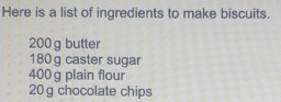 Here is a list of ingredients to make biscuits.
200 g butter
180 g caster sugar
400 g plain flour
20 g chocolate chips