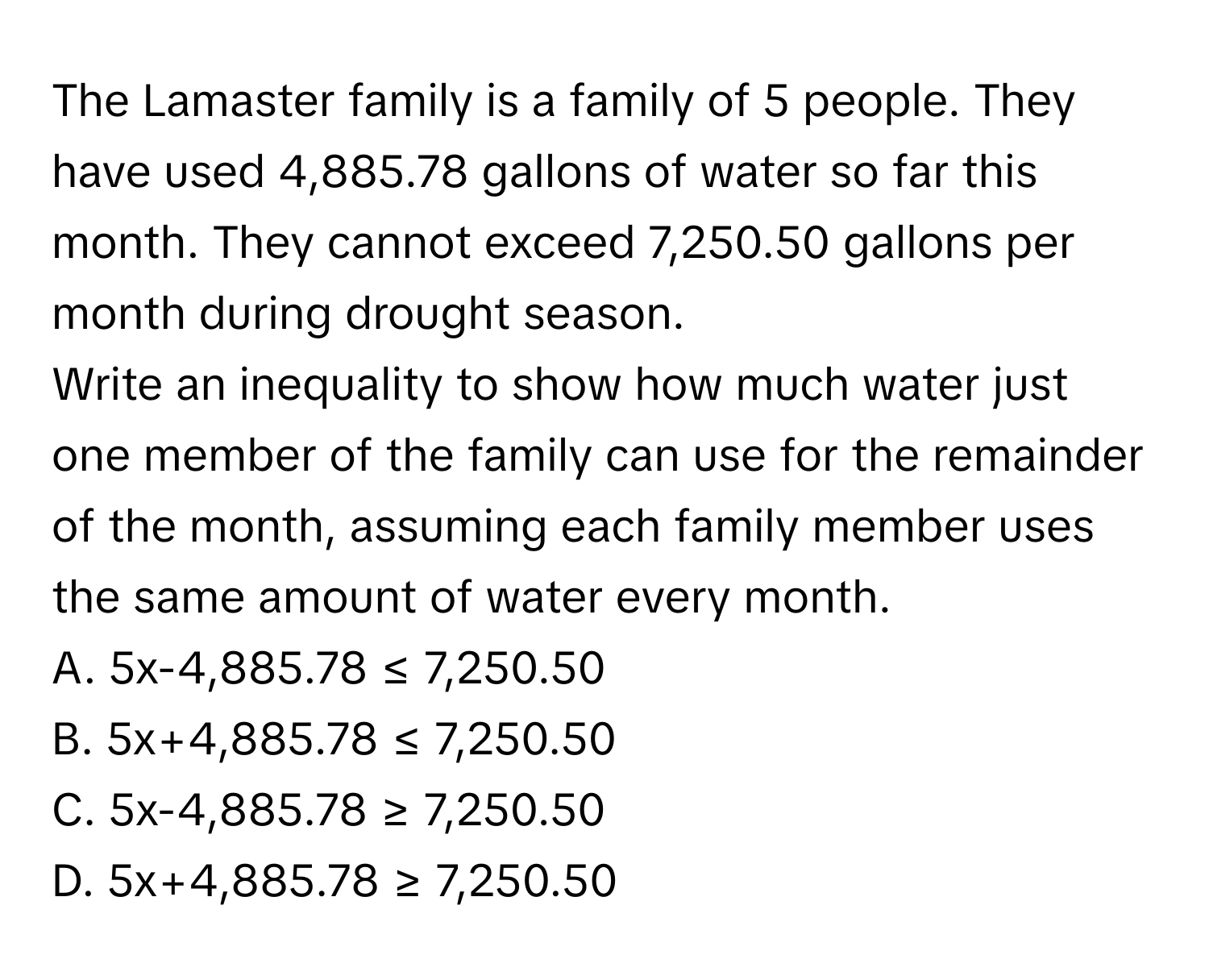 The Lamaster family is a family of 5 people. They have used 4,885.78 gallons of water so far this month. They cannot exceed 7,250.50 gallons per month during drought season. 
Write an inequality to show how much water just one member of the family can use for the remainder of the month, assuming each family member uses the same amount of water every month. 
A. 5x-4,885.78 ≤ 7,250.50 
B. 5x+4,885.78 ≤ 7,250.50 
C. 5x-4,885.78 ≥ 7,250.50 
D. 5x+4,885.78 ≥ 7,250.50