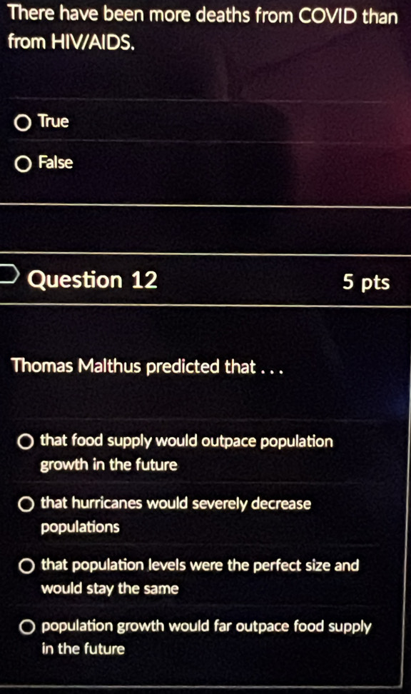 There have been more deaths from COVID than
from HIV/AIDS.
True
False
Question 12 5 pts
Thomas Malthus predicted that . . .
that food supply would outpace population
growth in the future
that hurricanes would severely decrease
populations
that population levels were the perfect size and
would stay the same
population growth would far outpace food supply
in the future