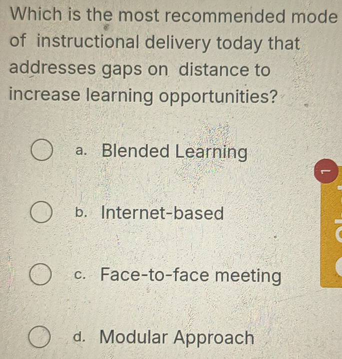 Which is the most recommended mode
of instructional delivery today that
addresses gaps on distance to
increase learning opportunities?
a. Blended Learning
b. Internet-based
c. Face-to-face meeting
d. Modular Approach