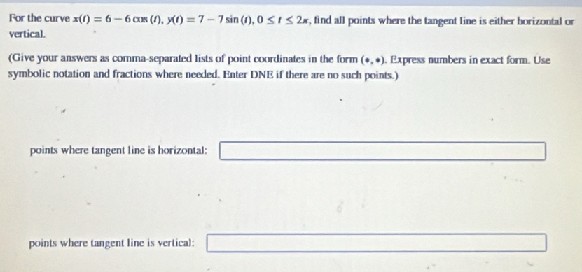 For the curve x(t)=6-6cos (t), y(t)=7-7sin (t), 0≤ t≤ 2π , find all points where the tangent line is either horizontal or 
vertical. 
(Give your answers as comma-separated lists of point coordinates in the form (· ,· ) Express numbers in exact form. Use 
symbolic notation and fractions where needed. Enter DNE if there are no such points.) 
points where tangent line is horizontal: □  ∴ ∠ D_1alpha ∴ △ ADC=∠ BAD □ 
points where tangent line is vertical: .