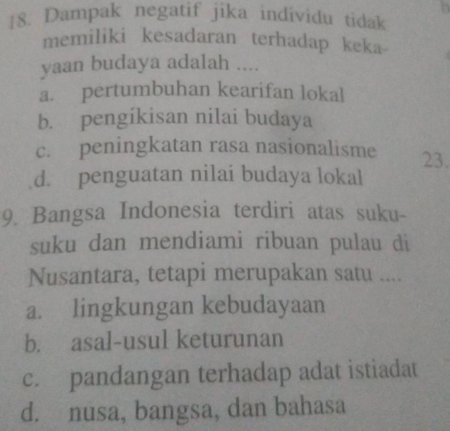 Dampak negatif jika indívidu tidak
memiliki kesadaran terhadap keka
yaan budaya adalah ....
a. pertumbuhan kearifan lokal
b. pengikisan nilai budaya
c. peningkatan rasa nasionalisme
23.
d. penguatan nilai budaya lokal
9. Bangsa Indonesia terdiri atas suku-
suku dan mendiami ribuan pulau di
Nusantara, tetapi merupakan satu ....
a. lingkungan kebudayaan
b. asal-usul keturunan
c. pandangan terhadap adat istiadat
d. nusa, bangsa, dan bahasa