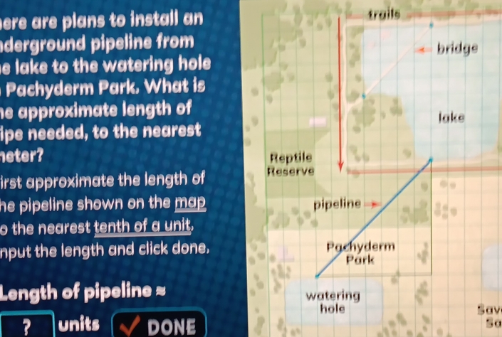 ere are plans to install an trails 
derground pipeline from 
e lake to the watering hole . 
Pachyderm Park. What is 
he approximate length of 
ipe needed, to the nearest 
neter? 
irst approximate the length of 
he pipeline shown on the map . 
o the nearest tenth of a unit, 
nput the length and click done. 
Length of pipeline ≈ 
Sav 
? units DONE 
Sa