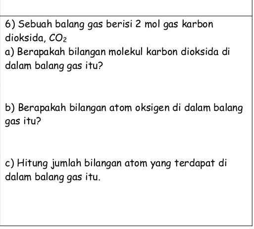 Sebuah balang gas berisi 2 mol gas karbon 
dioksida, CO_2
a) Berapakah bilangan molekul karbon dioksida di 
dalam balang gas itu? 
b) Berapakah bilangan atom oksigen di dalam balang 
gas itu? 
c) Hitung jumlah bilangan atom yang terdapat di 
dalam balang gas itu.