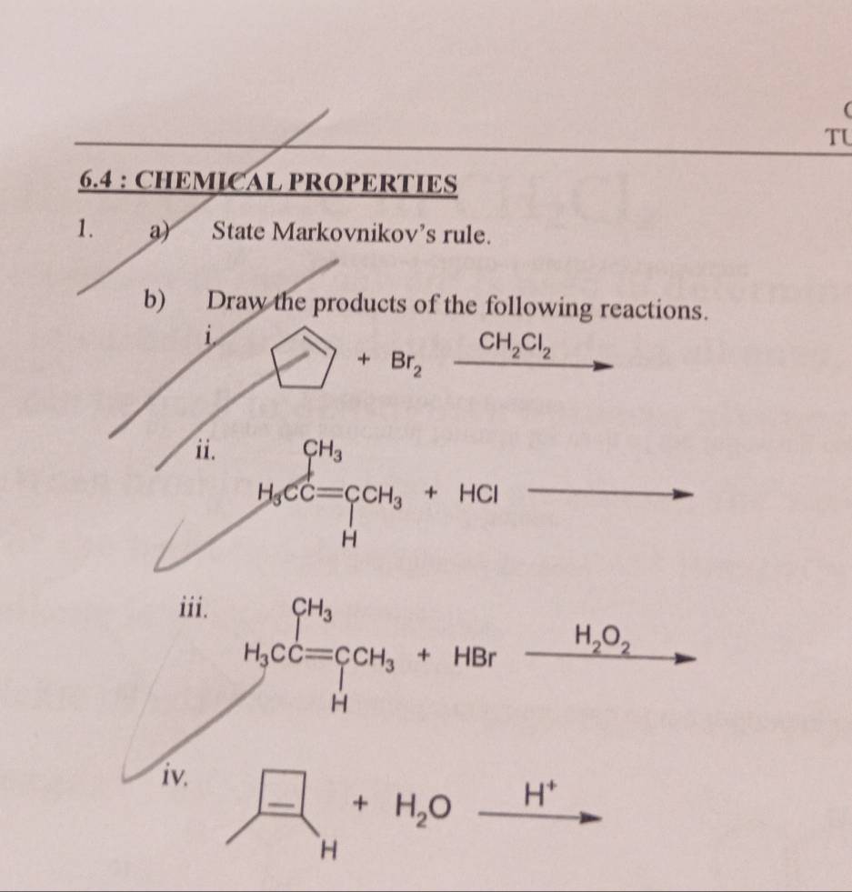 TL 
6.4 : CHEMICAL PROPERTIES 
1. a) State Markovnikov's rule. 
b) Draw the products of the following reactions. 
i □ +Br_2xrightarrow CH_2Cl_2 - 
i. H_3CC=CH_3+HCl
iii. 
. H_2O_2
H_3CC=CH_3+HBr overline  
iv.
 (-)/H +H_2O^(□) H^+