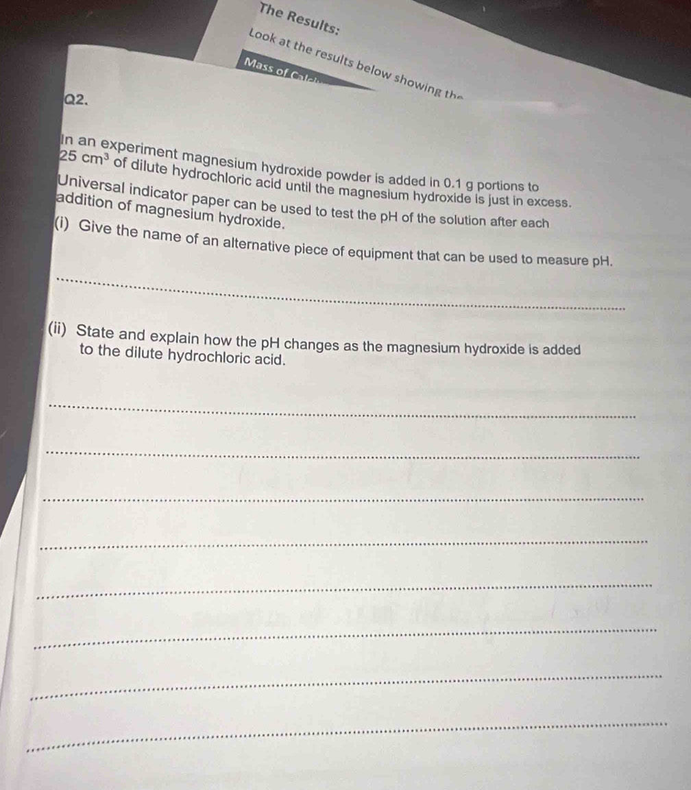 The Results: 
Look at the results below show ing t 
Ms C 
Q2. 
In an experiment magnesium hydroxide powder is added in 0.1 g portions to
25cm^3 of dilute hydrochloric acid until the magnesium hydroxide is just in excess. 
Universal indicator paper can be used to test the pH of the solution after each 
addition of magnesium hydroxide. 
(i) Give the name of an alternative piece of equipment that can be used to measure pH. 
_ 
(ii) State and explain how the pH changes as the magnesium hydroxide is added 
to the dilute hydrochloric acid. 
_ 
_ 
_ 
_ 
_ 
_ 
_ 
_