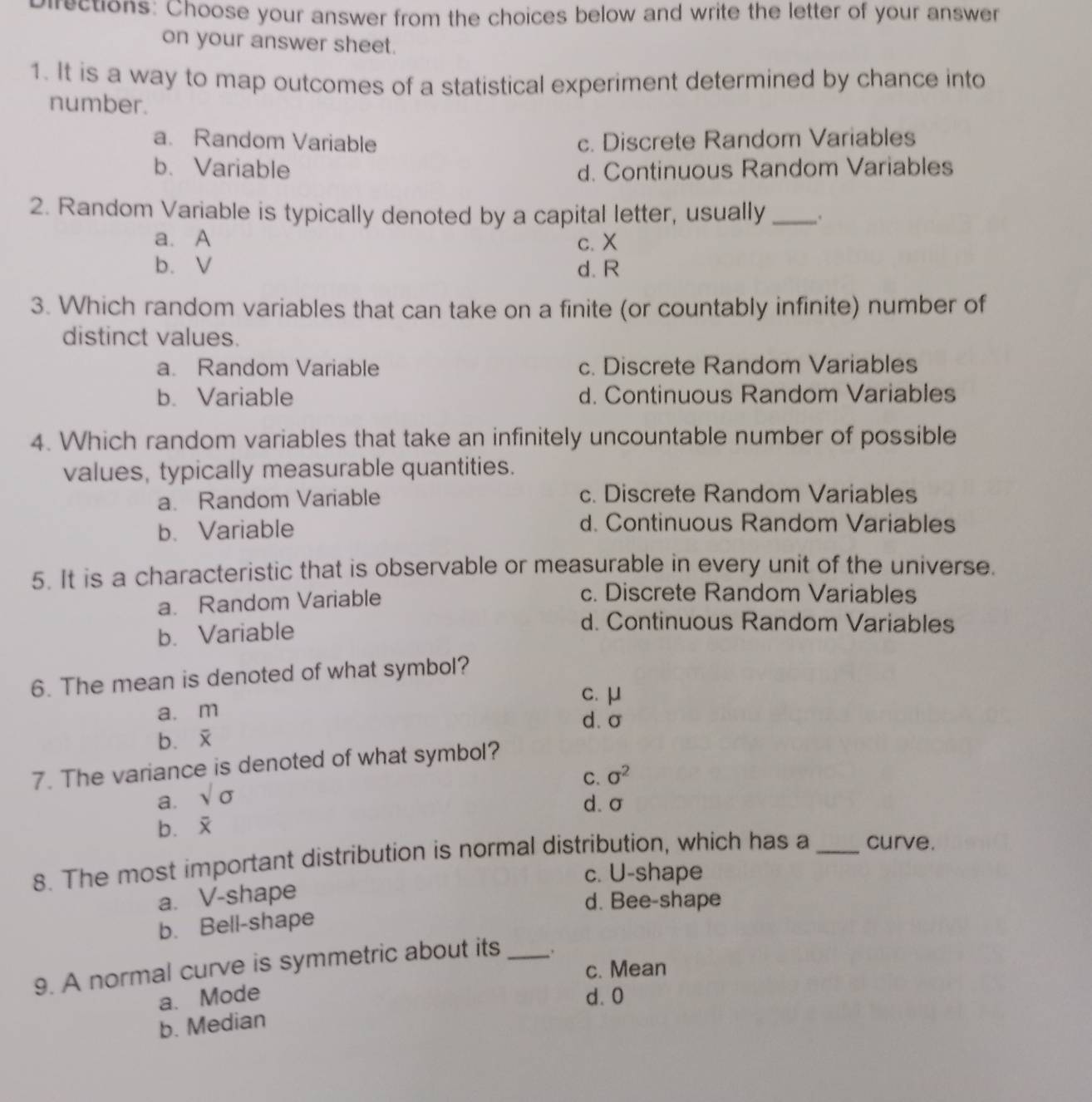 Directions: Choose your answer from the choices below and write the letter of your answer
on your answer sheet.
1. It is a way to map outcomes of a statistical experiment determined by chance into
number.
a. Random Variable c. Discrete Random Variables
b. Variable d. Continuous Random Variables
2. Random Variable is typically denoted by a capital letter, usually _.
a. A c. X
b. V d. R
3. Which random variables that can take on a finite (or countably infinite) number of
distinct values.
a. Random Variable c. Discrete Random Variables
b. Variable d. Continuous Random Variables
4. Which random variables that take an infinitely uncountable number of possible
values, typically measurable quantities.
a. Random Variable c. Discrete Random Variables
b.Variable d. Continuous Random Variables
5. It is a characteristic that is observable or measurable in every unit of the universe.
a. Random Variable
c. Discrete Random Variables
b. Variable
d. Continuous Random Variables
6. The mean is denoted of what symbol?
c. μ
a. m d. σ
b.
7. The variance is denoted of what symbol?
C. sigma^2
a. sqrt(sigma )
d. σ
b.
8. The most important distribution is normal distribution, which has a_ curve.
c. U-shape
a. V-shape
d. Bee-shape
b. Bell-shape
9. A normal curve is symmetric about its _.
c. Mean
a. Mode d. 0
b. Median