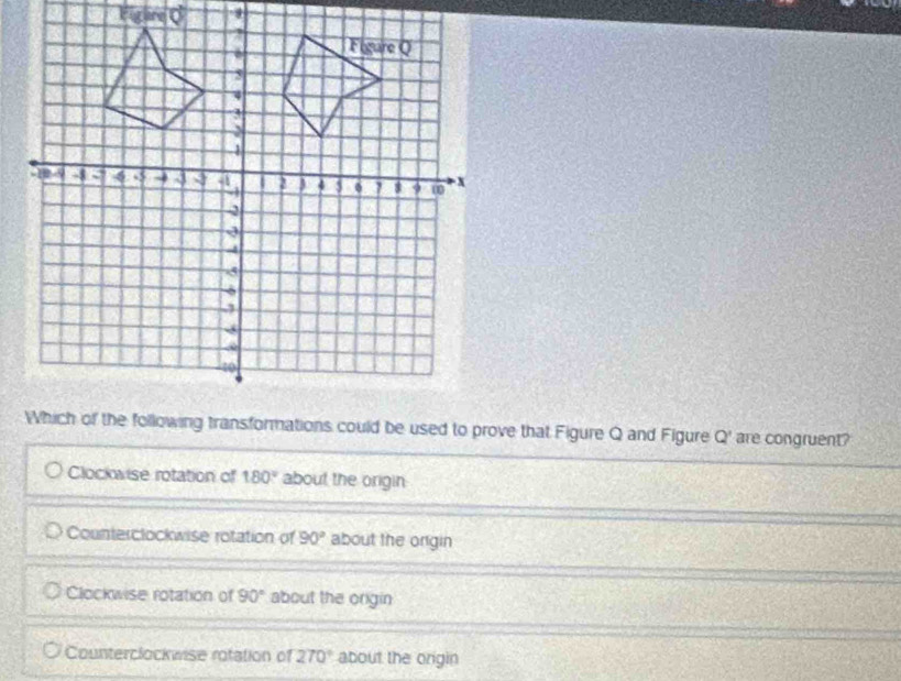 Q' are congruent?
Clockwise rotation of 180° about the origin
Counterclockwise rotation of 90° about the origin
Clockwise rotation of 90° about the origin
Counterclockwise rotation of 270° about the origin