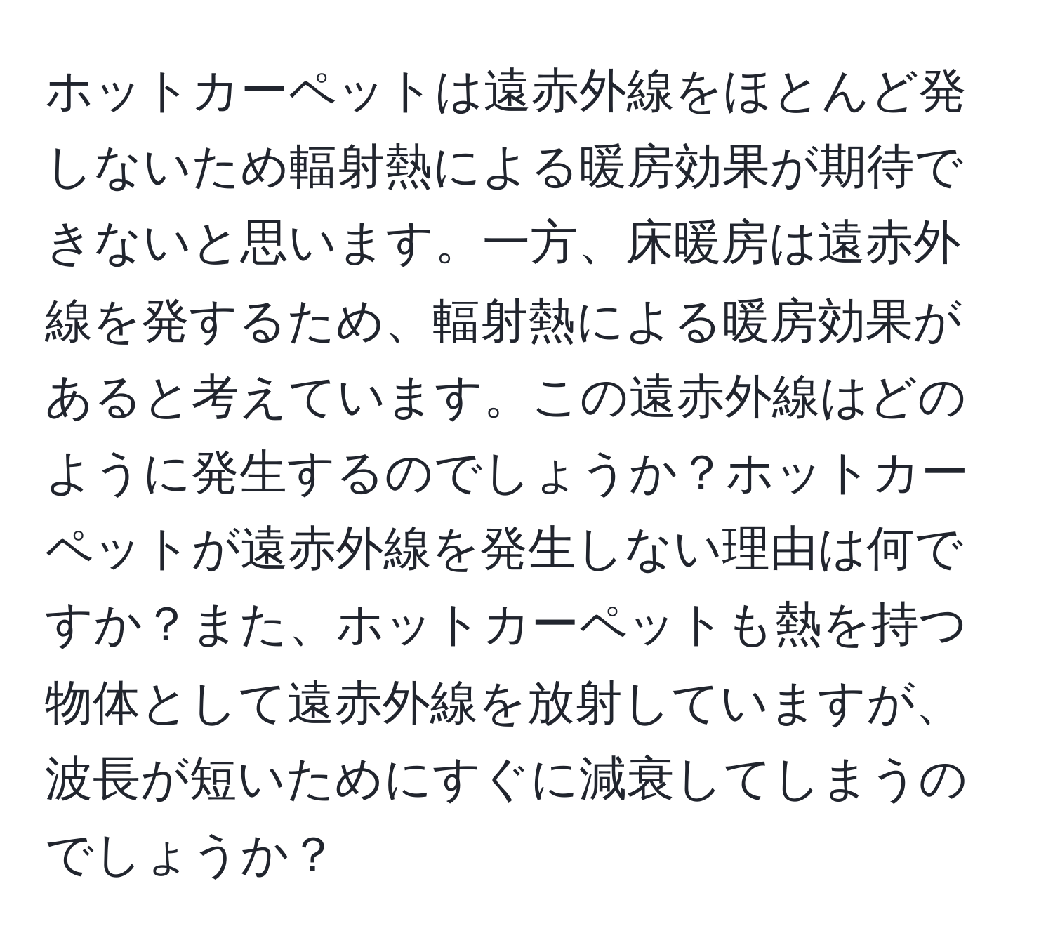ホットカーペットは遠赤外線をほとんど発しないため輻射熱による暖房効果が期待できないと思います。一方、床暖房は遠赤外線を発するため、輻射熱による暖房効果があると考えています。この遠赤外線はどのように発生するのでしょうか？ホットカーペットが遠赤外線を発生しない理由は何ですか？また、ホットカーペットも熱を持つ物体として遠赤外線を放射していますが、波長が短いためにすぐに減衰してしまうのでしょうか？